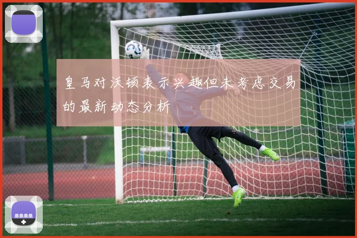 皇马对沃顿表示兴趣但未考虑交易的最新动态分析