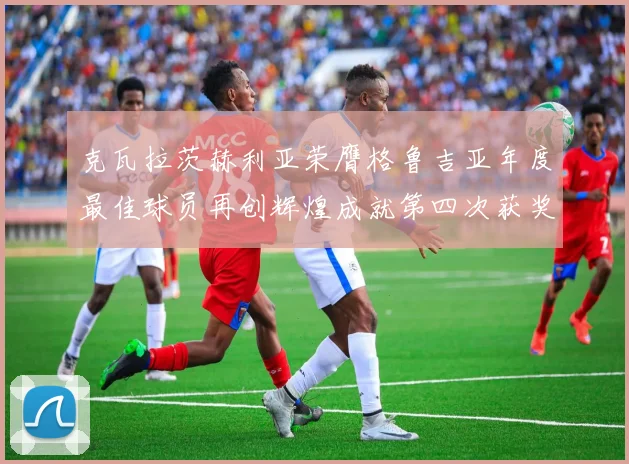 克瓦拉茨赫利亚荣膺格鲁吉亚年度最佳球员再创辉煌成就第四次获奖