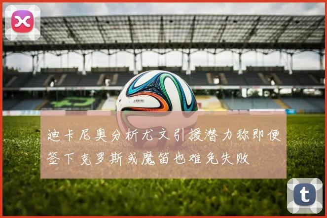 迪卡尼奥分析尤文引援潜力称即便签下克罗斯或魔笛也难免失败