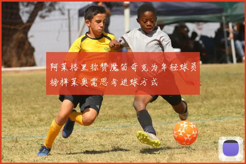 阿莱格里称赞魔笛奇克为年轻球员榜样莱奥需思考进球方式