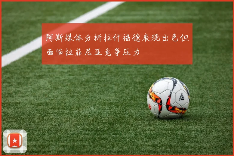 阿斯媒体分析拉什福德表现出色但面临拉菲尼亚竞争压力