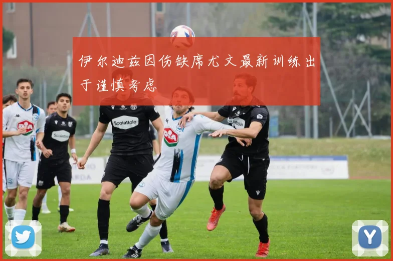 伊尔迪兹因伤缺席尤文最新训练出于谨慎考虑