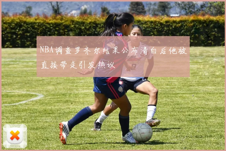 NBA调查罗齐尔结果公布清白后他被直接带走引发热议