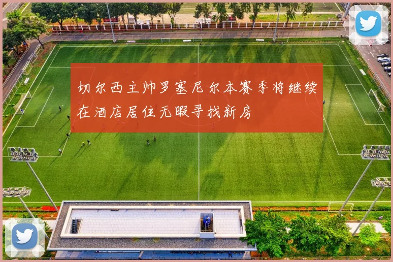 切尔西主帅罗塞尼尔本赛季将继续在酒店居住无暇寻找新房