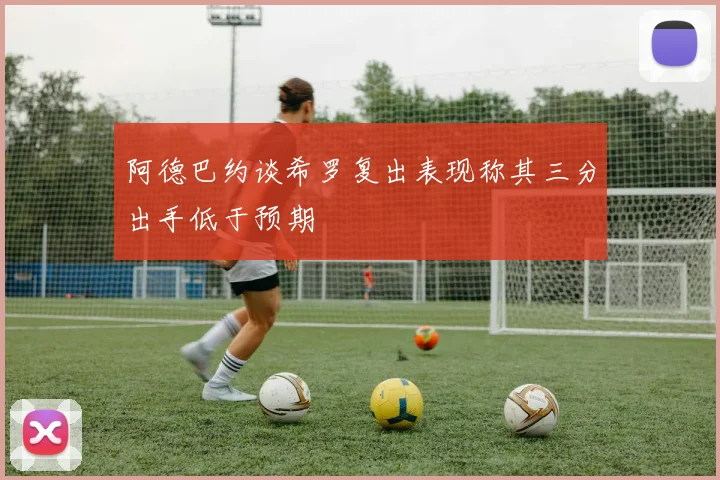 阿德巴约谈希罗复出表现称其三分出手低于预期
