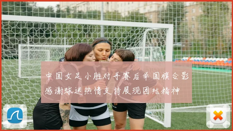 中国女足小胜对手赛后举国旗合影感谢球迷热情支持展现团结精神