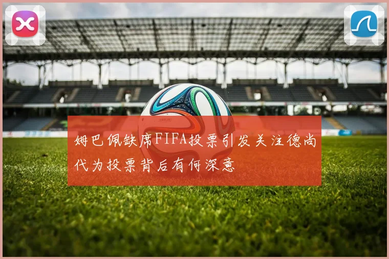 姆巴佩缺席FIFA投票引发关注德尚代为投票背后有何深意