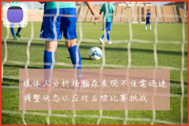 媒体人分析杨瀚森表现不佳需迅速调整状态以应对后续比赛挑战
