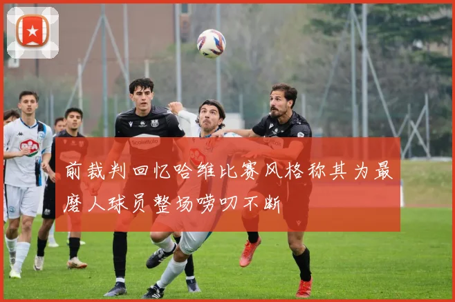 前裁判回忆哈维比赛风格称其为最磨人球员整场唠叨不断