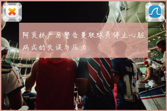 阿莫林严厉警告曼联球员停止心脏病式的失误与压力