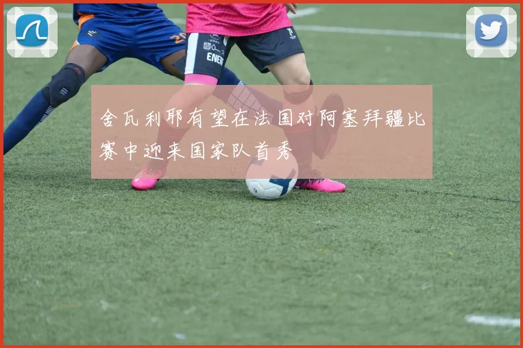 舍瓦利耶有望在法国对阿塞拜疆比赛中迎来国家队首秀