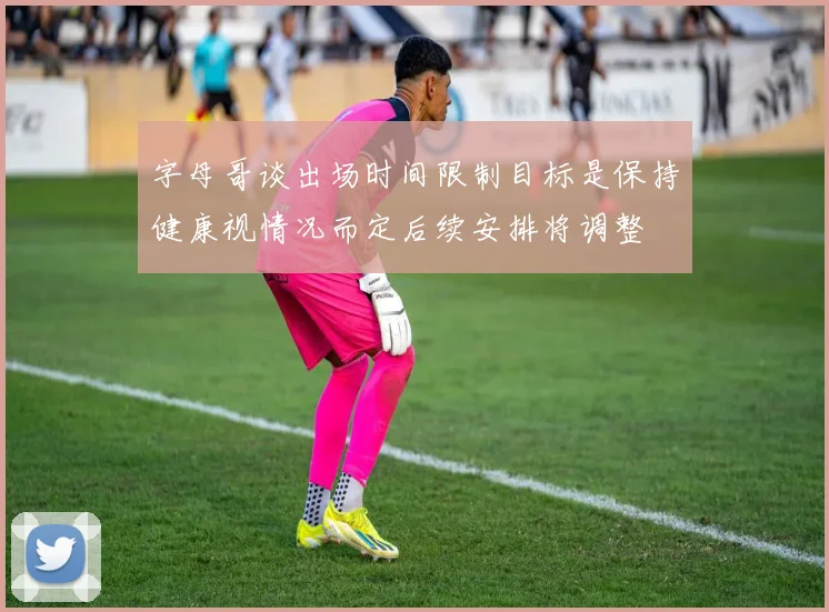 字母哥谈出场时间限制目标是保持健康视情况而定后续安排将调整
