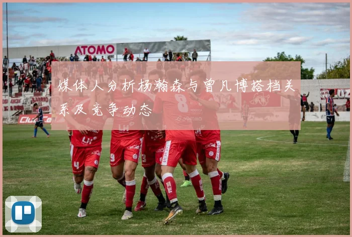 媒体人分析杨瀚森与曾凡博搭档关系及竞争动态