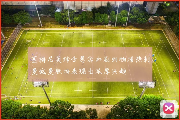 塞梅尼奥转会悬念加剧利物浦热刺曼城曼联均表现出浓厚兴趣