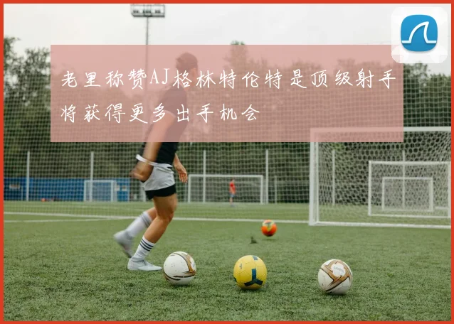 老里称赞AJ格林特伦特是顶级射手将获得更多出手机会