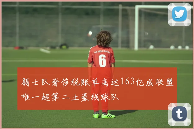 骑士队奢侈税账单高达163亿成联盟唯一超第二土豪线球队
