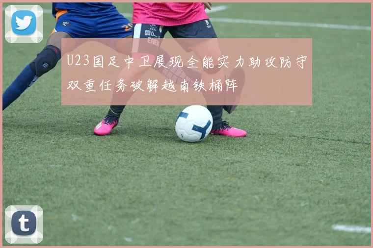 U23国足中卫展现全能实力助攻防守双重任务破解越南铁桶阵