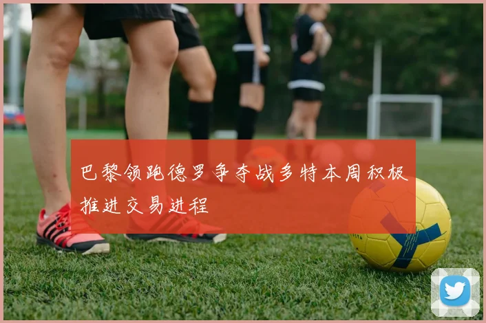 巴黎领跑德罗争夺战多特本周积极推进交易进程