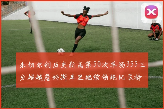 米切尔创历史新高第50次单场355三分超越詹姆斯库里继续领跑纪录榜