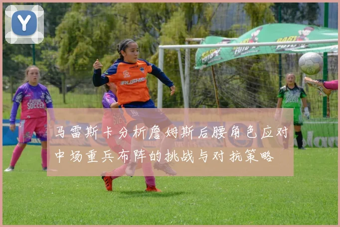 马雷斯卡分析詹姆斯后腰角色应对中场重兵布阵的挑战与对抗策略