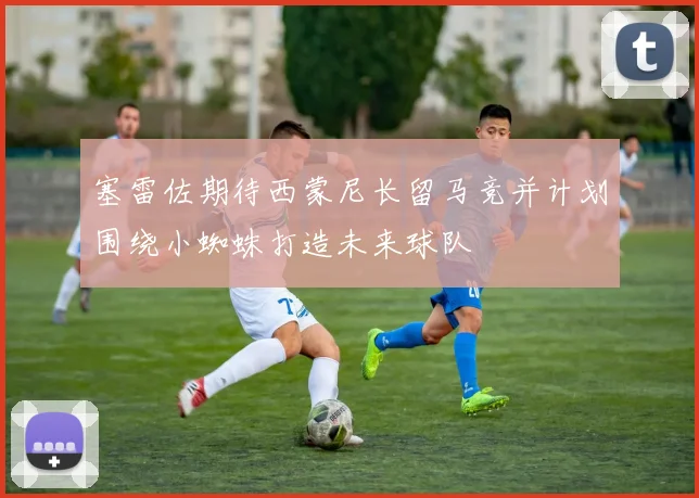 塞雷佐期待西蒙尼长留马竞并计划围绕小蜘蛛打造未来球队