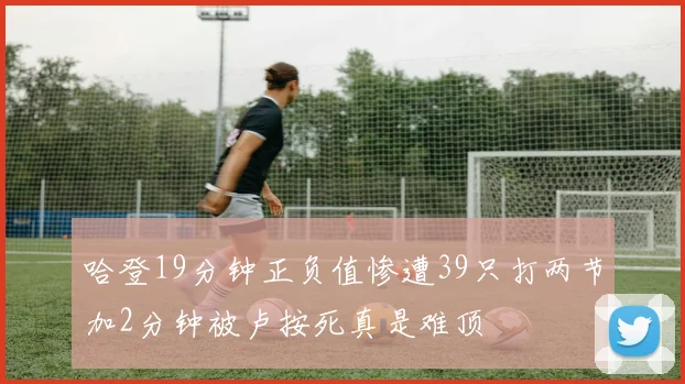 哈登19分钟正负值惨遭39只打两节加2分钟被卢按死真是难顶