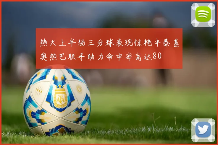 热火上半场三分球表现惊艳丰泰基奥热巴联手助力命中率高达80