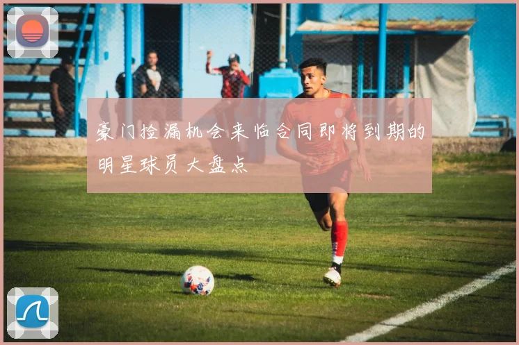 豪门捡漏机会来临合同即将到期的明星球员大盘点