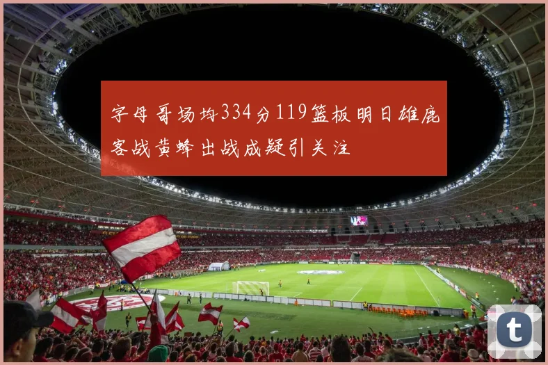 字母哥场均334分119篮板明日雄鹿客战黄蜂出战成疑引关注