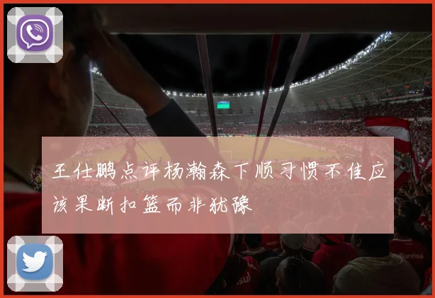 王仕鹏点评杨瀚森下顺习惯不佳应该果断扣篮而非犹豫