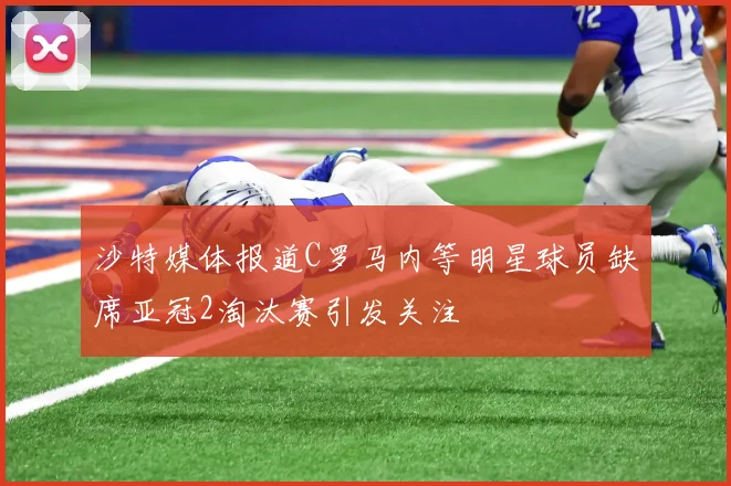 沙特媒体报道C罗马内等明星球员缺席亚冠2淘汰赛引发关注