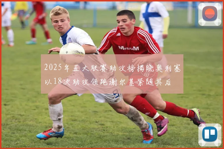 2025年五大联赛助攻榜揭晓奥利塞以18次助攻领跑谢尔基紧随其后