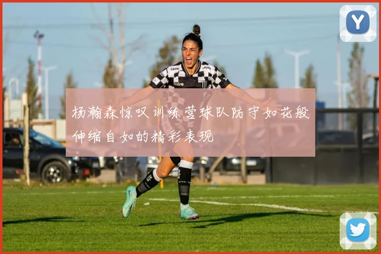 杨瀚森惊叹训练营球队防守如花般伸缩自如的精彩表现