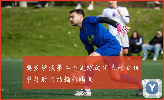 奥多伊谈第二个进球的完美结合传中与射门的精彩瞬间