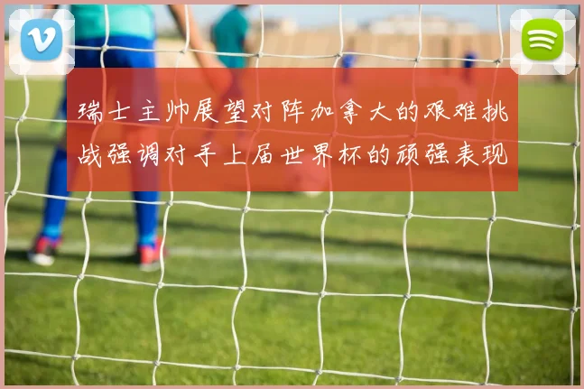 瑞士主帅展望对阵加拿大的艰难挑战强调对手上届世界杯的顽强表现