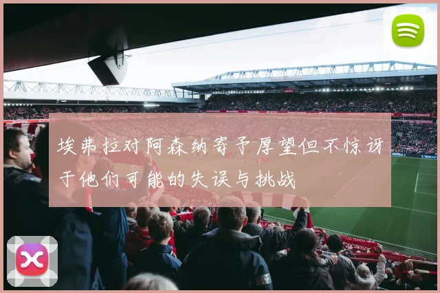 埃弗拉对阿森纳寄予厚望但不惊讶于他们可能的失误与挑战