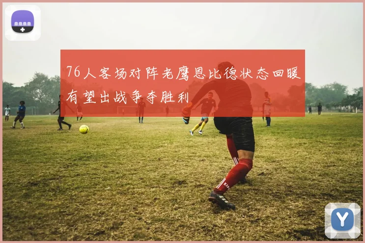 76人客场对阵老鹰恩比德状态回暖有望出战争夺胜利