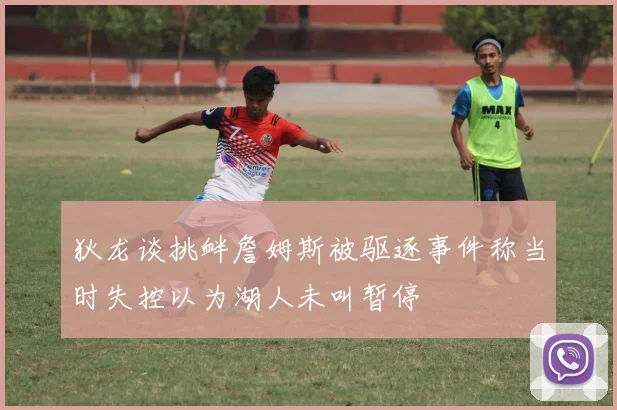 狄龙谈挑衅詹姆斯被驱逐事件称当时失控以为湖人未叫暂停