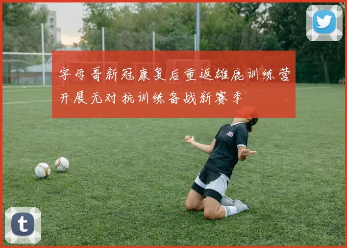 字母哥新冠康复后重返雄鹿训练营开展无对抗训练备战新赛季