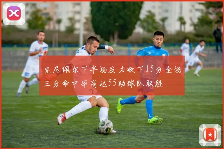 克尼佩尔下半场发力砍下15分全场三分命中率高达55助球队取胜